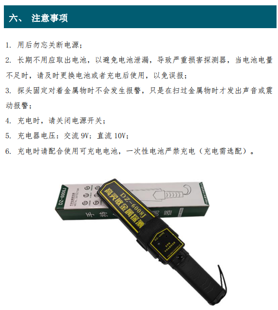 1. 用后勿忘關(guān)斷電源； 2. 長期不用應(yīng)取出電池，以避免電池泄漏，導致嚴重損害探測器，當電池電量 不足時，請及時更換電池或者充電后使用，以免誤報； 3. 探頭固定對著金屬物時不會發(fā)生報警，只是在掃過金屬物時才發(fā)出聲音或震 動報警； 4. 充電時，請關(guān)閉電源開關(guān)； 5. 充電器電壓：交流 9V; 直流 10V； 6. 充電時請配合使用可充電電池，一次性電池嚴禁充電（充電需選配）。