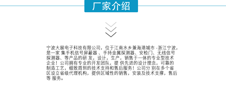 寧波大展電子科技有限公司，位于江南水鄉(xiāng)兼海港城市 -浙江寧波，是一家集手機(jī)信號(hào)屏蔽器 、手持金屬探測(cè)器、安檢門(mén)、無(wú)線信號(hào)探測(cè)器、等產(chǎn)品的研發(fā)，設(shè)計(jì)，生產(chǎn)，銷售于一體的專業(yè)型技術(shù)企業(yè)！公司擁有專業(yè)的開(kāi)發(fā)團(tuán)隊(duì)，提供先進(jìn)的設(shè)計(jì)理念，可靠的制造工藝，細(xì)致周到的技術(shù)支持和售后服務(wù)！公司分別在多個(gè)省區(qū)設(shè)立省級(jí)代理機(jī)構(gòu)，提供區(qū)域性的銷售，安裝及技術(shù)支撐，售后等服務(wù)。