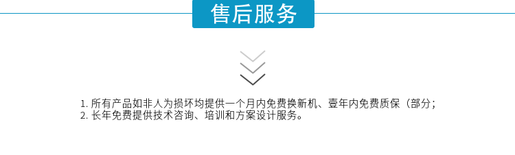 1.所有產(chǎn)品如非人為損壞均提供一個(gè)月內(nèi)免費(fèi)換新機(jī)、壹年內(nèi)免費(fèi)質(zhì)保（部分；
2. 長(zhǎng)年免費(fèi)提供技術(shù)咨詢、培訓(xùn)和方案設(shè)計(jì)服務(wù)。